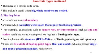 28
Java Data Types continued
 The range of a long is quite large.
 This makes it useful when big, whole numbers are needed.
2. Floating Point
 are also known as real numbers,
 are used when evaluating expressions that require fractional precision.
 For example, calculations such as square root, or transcendental such as sine and
cosine, result in a value whose precision requires a floating-point type.
 Java implements the standard (IEEE–754) set of floating-point types and operators.
There are two kinds of floating-point types, float and double, which represent single-
and double-precision numbers, respectively.
 