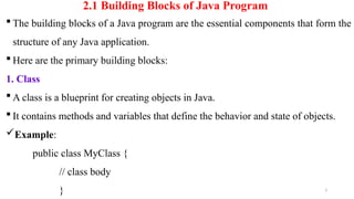 3
2.1 Building Blocks of Java Program
 The building blocks of a Java program are the essential components that form the
structure of any Java application.
 Here are the primary building blocks:
1. Class
 A class is a blueprint for creating objects in Java.
 It contains methods and variables that define the behavior and state of objects.
Example:
public class MyClass {
// class body
}
 