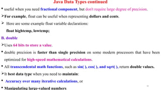 30
Java Data Types continued
 useful when you need fractional component, but don't require large degree of precision.
For example, float can be useful when representing dollars and cents.
 Here are some example float variable declarations:
float hightemp, lowtemp;
B. double
Uses 64 bits to store a value.
 double precision is faster than single precision on some modern processors that have been
optimized for high-speed mathematical calculations.
 All transcendental math functions, such as sin( ), cos( ), and sqrt( ), return double values.
It best data type when you need to maintain:
 Accuracy over many iterative calculations, or
 Manipulating large-valued numbers
 