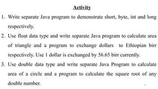 31
Activity
1. Write separate Java program to demonstrate short, byte, int and long
respectively.
2. Use float data type and write separate Java program to calculate area
of triangle and a program to exchange dollars to Ethiopian birr
respectively. Use 1 dollar is exchanged by 56.65 birr currently.
3. Use double data type and write separate Java Program to calculate
area of a circle and a program to calculate the square root of any
double number.
 