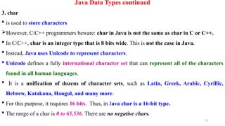 32
Java Data Types continued
3. char
 is used to store characters
However, C/C++ programmers beware: char in Java is not the same as char in C or C++.
 In C/C++, char is an integer type that is 8 bits wide. This is not the case in Java.
 Instead, Java uses Unicode to represent characters.
 Unicode defines a fully international character set that can represent all of the characters
found in all human languages.
 It is a unification of dozens of character sets, such as Latin, Greek, Arabic, Cyrillic,
Hebrew, Katakana, Hangul, and many more.
 For this purpose, it requires 16 bits. Thus, in Java char is a 16-bit type.
 The range of a char is 0 to 65,536. There are no negative chars.
 
