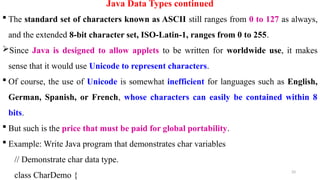 33
Java Data Types continued
 The standard set of characters known as ASCII still ranges from 0 to 127 as always,
and the extended 8-bit character set, ISO-Latin-1, ranges from 0 to 255.
Since Java is designed to allow applets to be written for worldwide use, it makes
sense that it would use Unicode to represent characters.
 Of course, the use of Unicode is somewhat inefficient for languages such as English,
German, Spanish, or French, whose characters can easily be contained within 8
bits.
 But such is the price that must be paid for global portability.
 Example: Write Java program that demonstrates char variables
// Demonstrate char data type.
class CharDemo {
 