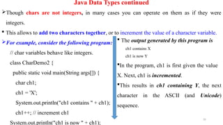 35
Java Data Types continued
Though chars are not integers, in many cases you can operate on them as if they were
integers.
 This allows to add two characters together, or to increment the value of a character variable.
For example, consider the following program:
// char variables behave like integers.
class CharDemo2 {
public static void main(String args[]) {
char ch1;
ch1 = 'X';
System.out.println("ch1 contains " + ch1);
ch1++; // increment ch1
System.out.println("ch1 is now " + ch1);
 The output generated by this program is
ch1 contains X
ch1 is now Y
In the program, ch1 is first given the value
X. Next, ch1 is incremented.
This results in ch1 containing Y, the next
character in the ASCII (and Unicode)
sequence.
 