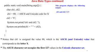 36
Java Data Types continued
public static void main(String args[]) {
char ch1, ch2;
ch1 = 88; // ASCII and Unicode code for X
ch2 = 'Y';
System.out.print("ch1 and ch2: ");
System.out.println(ch1 + " " + ch2);
}
}
 Notice that ch1 is assigned the value 88, which is the ASCII (and Unicode) value that
corresponds to the letter X.
 The ASCII character set occupies the first 127 values in the Unicode character set.
This program displays the following
output:
ch1 and ch2: X Y
 