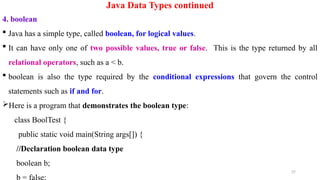 37
Java Data Types continued
4. boolean
 Java has a simple type, called boolean, for logical values.
 It can have only one of two possible values, true or false. This is the type returned by all
relational operators, such as a < b.
 boolean is also the type required by the conditional expressions that govern the control
statements such as if and for.
Here is a program that demonstrates the boolean type:
class BoolTest {
public static void main(String args[]) {
//Declaration boolean data type
boolean b;
 