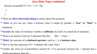 39
Java Data Types continued
System.out.println("5> 9 is " + (5 > 9));
}
}
There are three interesting things to notice about this program.
 First, as you can see, when a boolean value is output by println( ), "true" or "false" is
displayed.
 Second, the value of a boolean variable is sufficient, by itself, to control the if statement.
 There is no need to write an if statement like this: if(b = = true) ...
 Third, the outcome of a relational operator, such as <, is a boolean value.
 This is why the expression 10 > 9 displays the value "true."
 Further, the extra set of parentheses around 10 > 9 is necessary because the + operator has a
 