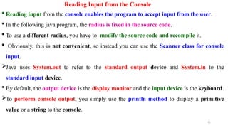 Reading Input from the Console
 Reading input from the console enables the program to accept input from the user.
 In the following java program, the radius is fixed in the source code.
 To use a different radius, you have to modify the source code and recompile it.
 Obviously, this is not convenient, so instead you can use the Scanner class for console
input.
Java uses System.out to refer to the standard output device and System.in to the
standard input device.
 By default, the output device is the display monitor and the input device is the keyboard.
To perform console output, you simply use the println method to display a primitive
value or a string to the console.
41
 