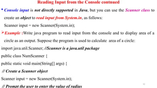 42
Reading Input from the Console contnued
 Console input is not directly supported in Java, but you can use the Scanner class to
create an object to read input from System.in, as follows:
Scanner input = new Scanner(System.in);
Example :Write java program to read input from the console and to display area of a
circle as an output. Suppose the program is used to calculate area of a circle:
import java.util.Scanner; //Scanner is a java.util package
public class NumScanner {
public static void main(String[] args) {
// Create a Scanner object
Scanner input = new Scanner(System.in);
// Prompt the user to enter the value of radius
 