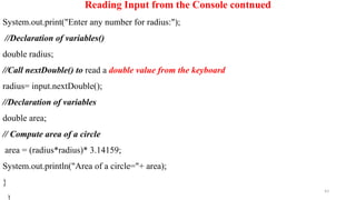 43
Reading Input from the Console contnued
System.out.print("Enter any number for radius:");
//Declaration of variables()
double radius;
//Call nextDouble() to read a double value from the keyboard
radius= input.nextDouble();
//Declaration of variables
double area;
// Compute area of a circle
area = (radius*radius)* 3.14159;
System.out.println("Area of a circle="+ area);
}
 