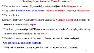 44
Reading Input from the Console contnued
 The syntax new Scanner(System.in) creates an object of the Scanner type.
 The syntax Scanner input declares that input is a variable whose type is Scanner.
 The whole line
Scanner input=new Scanner(System.in) creates a Scanner object and assigns its
reference to the variable input.
The line System.out.print("Enter any number for radius:"); displays the string
"Enter a number for radius: " to the console.
 This is known as a prompt, because it directs the user to enter an input.
An object may invoke its methods.
 To invoke a method on an object is to ask the object to perform a task.
 
