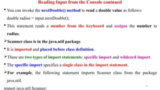 45
Reading Input from the Console contnued
 You can invoke the nextDouble() method to read a double value as follows:
double radius = input.nextDouble();
 This statement reads a number from the keyboard and assigns the number to
radius.
Scanner class is in the java.util package.
 It is imported and placed before class definition.
There are two types of import statements: specific import and wildcard import.
 The specific import specifies a single class in the import statement.
For example, the following statement imports Scanner class from the package
java.util.
import java.util.Scanner;
 