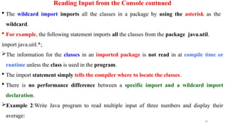 46
Reading Input from the Console contnued
 The wildcard import imports all the classes in a package by using the asterisk as the
wildcard.
 For example, the following statement imports all the classes from the package java.util.
import java.uitl.*;
The information for the classes in an imported package is not read in at compile time or
runtime unless the class is used in the program.
 The import statement simply tells the compiler where to locate the classes.
 There is no performance difference between a specific import and a wildcard import
declaration.
Example 2:Write Java program to read multiple input of three numbers and display their
average:
 