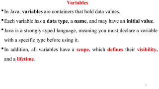 51
Variables
In Java, variables are containers that hold data values.
Each variable has a data type, a name, and may have an initial value.
Java is a strongly-typed language, meaning you must declare a variable
with a specific type before using it.
In addition, all variables have a scope, which defines their visibility,
and a lifetime.
 