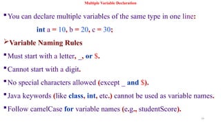 54
Multiple Variable Declaration
You can declare multiple variables of the same type in one line:
int a = 10, b = 20, c = 30;
Variable Naming Rules
Must start with a letter, _, or $.
Cannot start with a digit.
No special characters allowed (except _ and $).
Java keywords (like class, int, etc.) cannot be used as variable names.
Follow camelCase for variable names (e.g., studentScore).
 