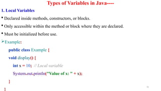 56
Types of Variables in Java----
1. Local Variables
 Declared inside methods, constructors, or blocks.
 Only accessible within the method or block where they are declared.
 Must be initialized before use.
Example:
public class Example {
void display() {
int x = 10; // Local variable
System.out.println("Value of x: " + x);
}
}
 