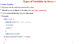 58
Types of Variables in Java----
3. Static Variables
 Declared with the static keyword inside a class.
 Shared among all objects of the class (only one copy in memory).
 Can be accessed directly using the class name.
Example:
class Counter {
static int count = 0; // Static variable
Counter() {
count++;
}
void displayCount() {
System.out.println("Count: " + count);
}
}
 