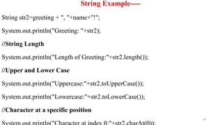 64
String Example----
String str2=greeting + ", "+name+"!";
System.out.println("Greeting: "+str2);
//String Length
System.out.println("Length of Greeting:"+str2.length());
//Upper and Lower Case
System.out.println("Uppercase:"+str2.toUpperCase());
System.out.println("Lowercase:"+str2.toLowerCase());
//Character at a specific position
 