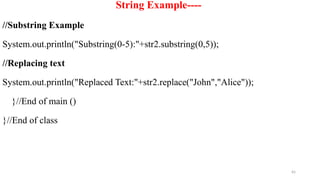 65
String Example----
//Substring Example
System.out.println("Substring(0-5):"+str2.substring(0,5));
//Replacing text
System.out.println("Replaced Text:"+str2.replace("John","Alice"));
}//End of main ()
}//End of class
 