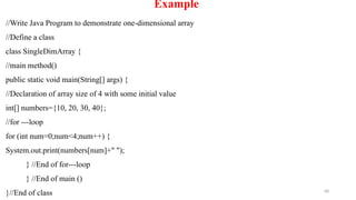 68
Example
//Write Java Program to demonstrate one-dimensional array
//Define a class
class SingleDimArray {
//main method()
public static void main(String[] args) {
//Declaration of array size of 4 with some initial value
int[] numbers={10, 20, 30, 40};
//for ---loop
for (int num=0;num<4;num++) {
System.out.print(numbers[num]+" ");
} //End of for---loop
} //End of main ()
}//End of class
 
