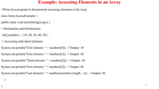 70
Example: Accessing Elements in an Array
//Write Java program to demonstrate accessing elements in the array
class ArrayAccessExample {
public static void main(String[] args) {
// Declaration and Initialization
int[] numbers = {10, 20, 30, 40, 50};
// Accessing individual elements
System.out.println("First element: " + numbers[0]); // Output: 10
System.out.println("First element: " + numbers[1]); // Output: 20
System.out.println("Third element: " + numbers[2]); // Output: 30
System.out.println("First element: " + numbers[3]); // Output: 40
System.out.println("Last element: " + numbers[numbers.length - 1]); // Output: 50
}
}
 
