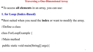 71
Traversing a One-Dimensional Array
To access all elements in an array, you can use:
1. for Loop (Index-Based)
Best suited when you need the index or want to modify the array.
//Define a class
class ForLoopExample {
//Main method
public static void main(String[] args){
 