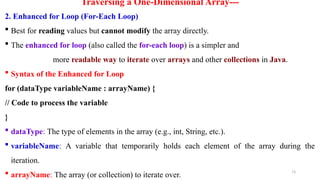 73
Traversing a One-Dimensional Array---
2. Enhanced for Loop (For-Each Loop)
 Best for reading values but cannot modify the array directly.
 The enhanced for loop (also called the for-each loop) is a simpler and
more readable way to iterate over arrays and other collections in Java.
 Syntax of the Enhanced for Loop
for (dataType variableName : arrayName) {
// Code to process the variable
}
 dataType: The type of elements in the array (e.g., int, String, etc.).
 variableName: A variable that temporarily holds each element of the array during the
iteration.
 arrayName: The array (or collection) to iterate over.
 
