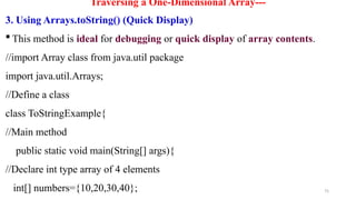 75
Traversing a One-Dimensional Array---
3. Using Arrays.toString() (Quick Display)
 This method is ideal for debugging or quick display of array contents.
//import Array class from java.util package
import java.util.Arrays;
//Define a class
class ToStringExample{
//Main method
public static void main(String[] args){
//Declare int type array of 4 elements
int[] numbers={10,20,30,40};
 