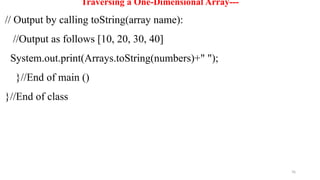 76
Traversing a One-Dimensional Array---
// Output by calling toString(array name):
//Output as follows [10, 20, 30, 40]
System.out.print(Arrays.toString(numbers)+" ");
}//End of main ()
}//End of class
 