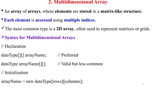 77
2. Multidimensional Array
 An array of arrays, where elements are stored in a matrix-like structure.
 Each element is accessed using multiple indices.
The most common type is a 2D array, often used to represent matrices or grids.
Syntax for Multidimensional Arrays
// Declaration
dataType[][] arrayName; // Preferred
dataType arrayName[][]; // Valid but less common
// Initialization
arrayName = new dataType[rows][columns];
 