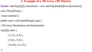81
3. Example of a 3D Array (3D Matrix)
Syntax: dataType[][][] arrayName = new dataType[depth][rows][columns];
class ThreeDArray {
//main method ()
public static void main(String[] args) {
//3D Array Declaration and Initialization
int[][][] cube={
{{1,2},{3,4}},
{{5,6},{7,8}},
{{9,10},{11,12}}
};
 