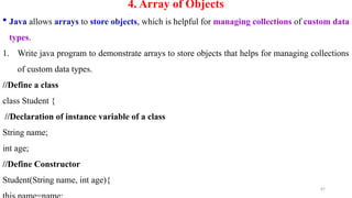 87
4. Array of Objects
 Java allows arrays to store objects, which is helpful for managing collections of custom data
types.
1. Write java program to demonstrate arrays to store objects that helps for managing collections
of custom data types.
//Define a class
class Student {
//Declaration of instance variable of a class
String name;
int age;
//Define Constructor
Student(String name, int age){
 