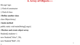 88
4. Array of Objects----
this.age=age;
}//End of constructor
}//End of class
//Define another class
class ObjectArray{
//main method
public static void main(String[] args){
//Declare and create object array
Student[] students={
new Student("Alice", 20),
new Student("Bob", 22)
 