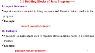 9
2.1 Building Blocks of Java Program-----
9. Import Statements
 Import statements are used to bring in classes and libraries that are needed in the
program.
Example:
import java.util.Scanner;
10. Packages
 A package is a namespace used to organize classes and interfaces in a structured
manner.
Example:
package com.mycompany;
 