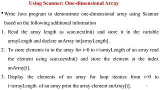 90
Using Scanner: One-dimensional Array
Write Java program to demonstrate one-dimensional array using Scanner
based on the following additional information
1. Read the array length as scan.nextInt() and store it in the variable
arrayLength and declare anArray int[arrayLength].
2. To store elements in to the array for i=0 to i<arrayLength of an array read
the element using scan.nextInt() and store the element at the index
anArray[i].
3. Display the elements of an array for loop iterates from i=0 to
i<arrayLength of an array print the array element anArray[i].
 