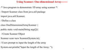 91
Using Scanner: One-dimensional Array-------
/* Java program to demonstrate 1D array using scanner */
//Import Scanner class from java.util package
import java.util.Scanner;
//Define a class
class OneDimensionalArrayScanner {
public static void main(String args[]){
//Create Scanner Object
Scanner scan=new Scanner(System.in);
//Users prompt to input the length of the array
System.out.println("Input the length of the Array: ");
 