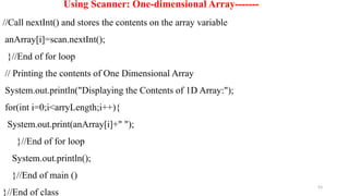 93
Using Scanner: One-dimensional Array-------
//Call nextInt() and stores the contents on the array variable
anArray[i]=scan.nextInt();
}//End of for loop
// Printing the contents of One Dimensional Array
System.out.println("Displaying the Contents of 1D Array:");
for(int i=0;i<arryLength;i++){
System.out.print(anArray[i]+" ");
}//End of for loop
System.out.println();
}//End of main ()
}//End of class
 