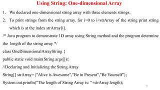 94
Using String: One-dimensional Array
1. We declared one-dimensional string array with three elements strings.
2. To print strings from the string array. for i=0 to i<strArray of the string print string
which is at the index strArray[i].
/* Java program to demonstrate 1D array using String method and the program determine
the length of the string array */
class OneDimensionalArrayString {
public static void main(String args[]){
//Declaring and Initializing the String Array
String[] strArray={"Alive is Awesome","Be in Present","Be Yourself"};
System.out.println("The length of String Array is: "+strArray.length);
 