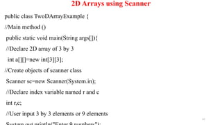97
2D Arrays using Scanner
public class TwoDArrayExample {
//Main method ()
public static void main(String args[]){
//Declare 2D array of 3 by 3
int a[][]=new int[3][3];
//Create objects of scanner class
Scanner sc=new Scanner(System.in);
//Declare index variable named r and c
int r,c;
//User input 3 by 3 elements or 9 elements
 