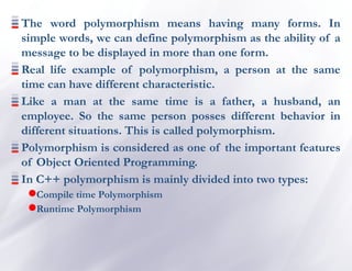 The word polymorphism means having many forms. In
simple words, we can define polymorphism as the ability of a
message to be displayed in more than one form.
Real life example of polymorphism, a person at the same
time can have different characteristic.
Like a man at the same time is a father, a husband, an
employee. So the same person posses different behavior in
different situations. This is called polymorphism.
Polymorphism is considered as one of the important features
of Object Oriented Programming.
In C++ polymorphism is mainly divided into two types:
Compile time Polymorphism
Runtime Polymorphism
 