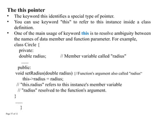 Page 57 of 11
The this pointer
• The keyword this identifies a special type of pointer.
• You can use keyword "this" to refer to this instance inside a class
definition.
• One of the main usage of keyword this is to resolve ambiguity between
the names of data member and function parameter. For example,
class Circle {
private:
double radius; // Member variable called "radius"
......
public:
void setRadius(double radius) {//Function's argument also called "radius“
this->radius = radius;
// "this.radius" refers to this instance's member variable
// "radius" resolved to the function's argument.
}
......
}
 