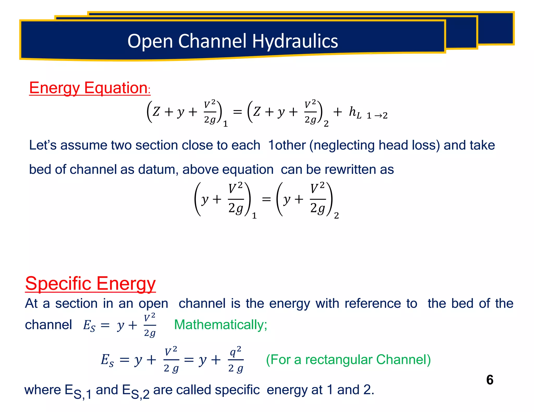 Energy Equation:
𝑍 + 𝑦 +
𝑉2
2𝑔 1
= 𝑍 + 𝑦 +
𝑉2
2𝑔 2
+ ℎ𝐿 1 →2
Let’s assume two section close to each 1other (neglecting head loss) and take
bed of channel as datum, above equation can be rewritten as
𝑦 +
𝑉2
2𝑔 1
= 𝑦 +
𝑉2
2𝑔 2
Specific Energy
At a section in an open channel is the energy with reference to the bed of the
channel 𝐸𝑆 = 𝑦 +
𝑉2
2𝑔
Mathematically;
𝐸𝑠 = 𝑦 +
𝑉2
2 𝑔
= 𝑦 +
𝑞2
2 𝑔
(For a rectangular Channel)
where ES,1 and ES,2 are called specific energy at 1 and 2.
6
Open Channel Hydraulics
 