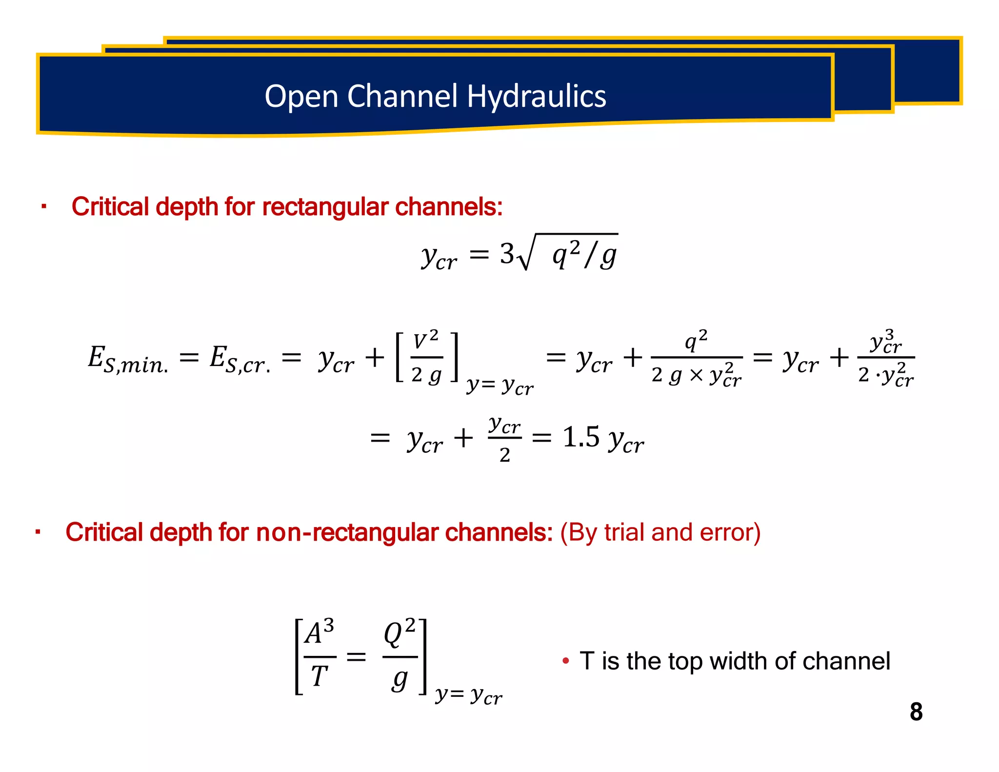 Critical depth for rectangular channels:
• T is the top width of channel
8
Open Channel Hydraulics
𝑦𝑐𝑟 = 3 𝑞2 𝑔
𝐸𝑆,𝑚𝑖𝑛. = 𝐸𝑆,𝑐𝑟. = 𝑦𝑐𝑟 +
𝑉2
2 𝑔 𝑦= 𝑦𝑐𝑟
= 𝑦𝑐𝑟 +
𝑞2
2 𝑔 × 𝑦𝑐𝑟
2 = 𝑦𝑐𝑟 +
𝑦𝑐𝑟
3
2 ∙𝑦𝑐𝑟
2
= 𝑦𝑐𝑟 +
𝑦𝑐𝑟
2
= 1.5 𝑦𝑐𝑟
Critical depth for non-rectangular channels: (By trial and error)
𝐴3
𝑇
=
𝑄2
𝑔 𝑦= 𝑦𝑐𝑟
 