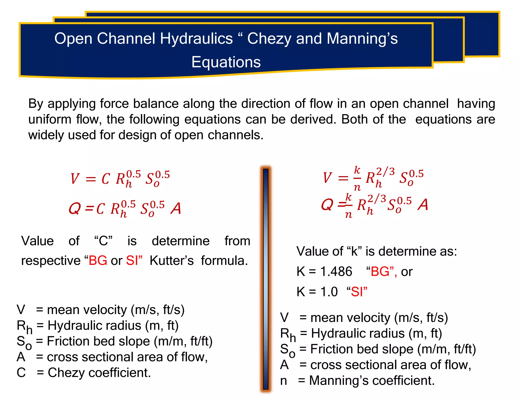 Open Channel Hydraulics “ Chezy and Manning’s
Equations
By applying force balance along the direction of flow in an open channel having
uniform flow, the following equations can be derived. Both of the equations are
widely used for design of open channels.
𝑉 = 𝐶 𝑅ℎ
0.5
𝑆𝑜
0.5
Q = 𝐶 𝑅ℎ
0.5
𝑆𝑜
0.5 A
Value of “C” is determine from
respective “BG or SI” Kutter’s formula.
V = mean velocity (m/s, ft/s)
Rh = Hydraulic radius (m, ft)
So = Friction bed slope (m/m, ft/ft)
A = cross sectional area of flow,
C = Chezy coefficient.
𝑉 =
𝑘
𝑛
𝑅ℎ
2 3
𝑆𝑜
0.5
Q =
𝑘
𝑛
𝑅ℎ
2 3
𝑆𝑜
0.5
A
Value of “k” is determine as:
K = 1.486 “BG”, or
K = 1.0 “SI”
V = mean velocity (m/s, ft/s)
Rh = Hydraulic radius (m, ft)
So = Friction bed slope (m/m, ft/ft)
A = cross sectional area of flow,
n = Manning’s coefficient.
 