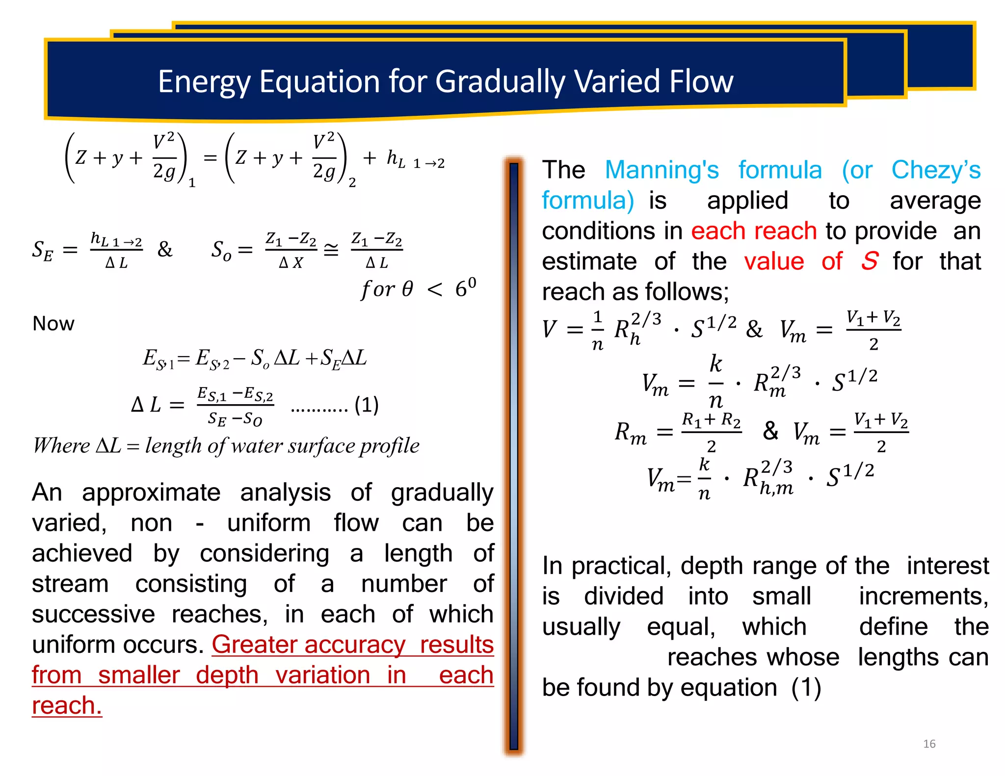 The Manning's formula (or Chezy’s
formula) is applied to average
conditions in each reach to provide an
estimate of the value of S for that
reach as follows;
𝑉 =
1
𝑛
𝑅ℎ
2 3
∙ 𝑆1 2 & 𝑉
𝑚 =
𝑉1+ 𝑉2
2
𝑉
𝑚 =
𝑘
𝑛
∙ 𝑅𝑚
2 3
∙ 𝑆1 2
𝑅𝑚 =
𝑅1+ 𝑅2
2
& 𝑉
𝑚 =
𝑉1+ 𝑉2
2
𝑉
𝑚
𝑘
𝑛
∙ 𝑅ℎ,𝑚
2 3
∙ 𝑆1 2
16
An approximate analysis of gradually
varied, non - uniform flow can be
achieved by considering a length of
stream consisting of a number of
successive reaches, in each of which
uniform occurs. Greater accuracy results
from smaller depth variation in each
reach.
In practical, depth range of the interest
is divided into small increments,
usually equal, which define the
reaches whose lengths can
be found by equation (1)
Energy Equation for Gradually Varied Flow
𝑍 + 𝑦 +
𝑉2
2𝑔 1
= 𝑍 + 𝑦 +
𝑉2
2𝑔 2
+ ℎ𝐿 1 →2
𝑆𝐸 =
ℎ𝐿 1 →2
∆ 𝐿
& 𝑆𝑜 =
𝑍1 −𝑍2
∆ 𝑋
≅
𝑍1 −𝑍2
∆ 𝐿
𝑓𝑜𝑟 𝜃 < 60
Now
ES,1  ES,2  So L SEL
∆ 𝐿 =
𝐸𝑆,1 −𝐸𝑆,2
𝑆𝐸 −𝑆𝑂
……….. (1)
Where L  length of water surface profile
 