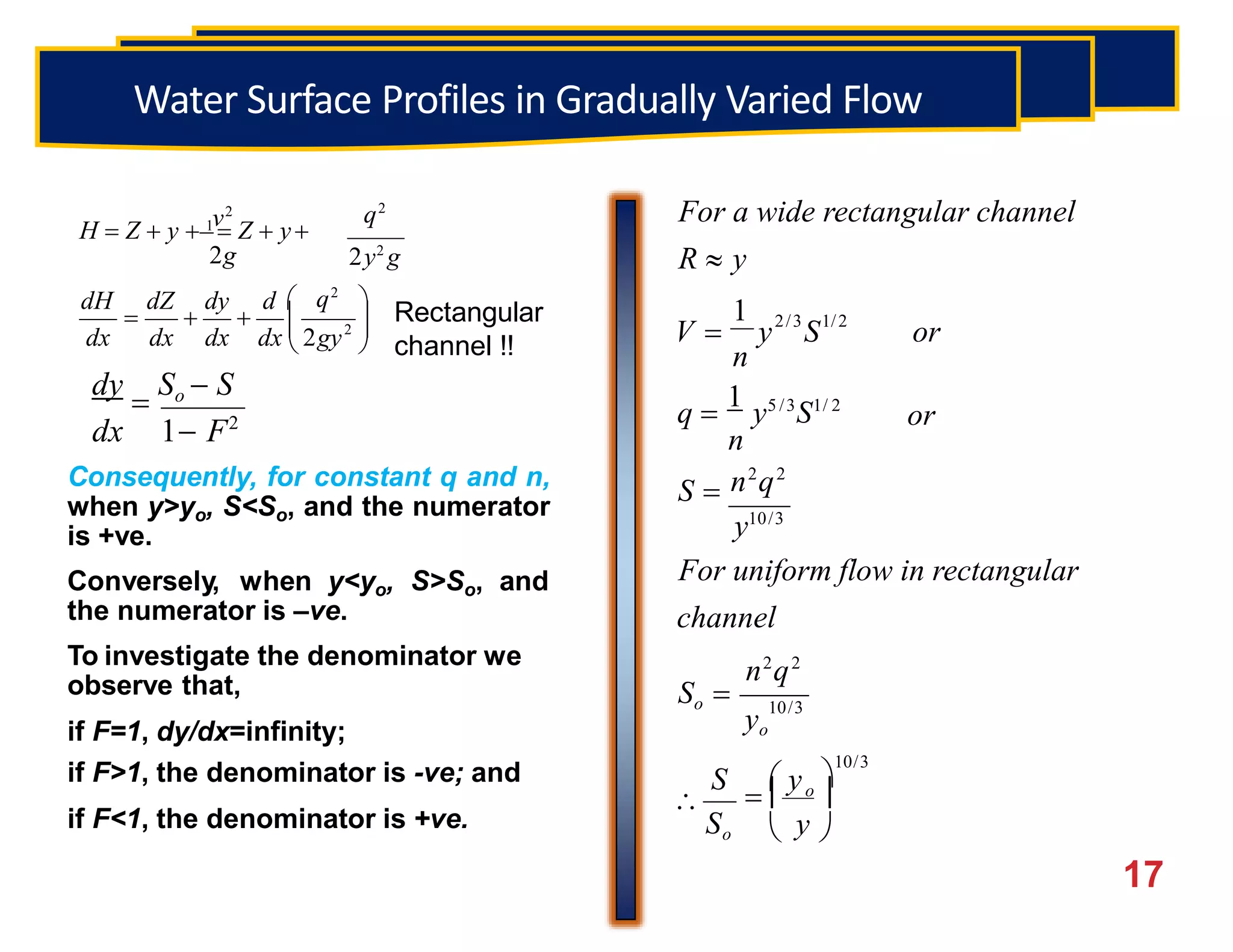 OPEN CHANNELFLOW
10/3
2/3 1/2
1

10/3

S  y
n2
q2
For uniform flow in rectangular
channel
n2
q2
S 
y10/3
or
q 
1
y5 /3
S1/ 2
n
V  y S or
n
For a wide rectangular channel
R  y
  o

 y 
So
yo
So 
dy

So  S
dx 1 F2
Consequently, for constant q and n,
when y>yo, S<So, and the numerator
is +ve.
Conversely, when y<yo, S>So, and
the numerator is –ve.
To investigate the denominator we
observe that,
if F=1, dy/dx=infinity;
if F>1, the denominator is -ve; and
if F<1, the denominator is +ve.

17



 
    2
q2
dx dx dx dx 2gy
dH dZ dy d 
2y2
g
q2
v2
H  Z  y  1
 Z  y
2g
Rectangular
channel !!
Water Surface Profiles in Gradually Varied Flow
 