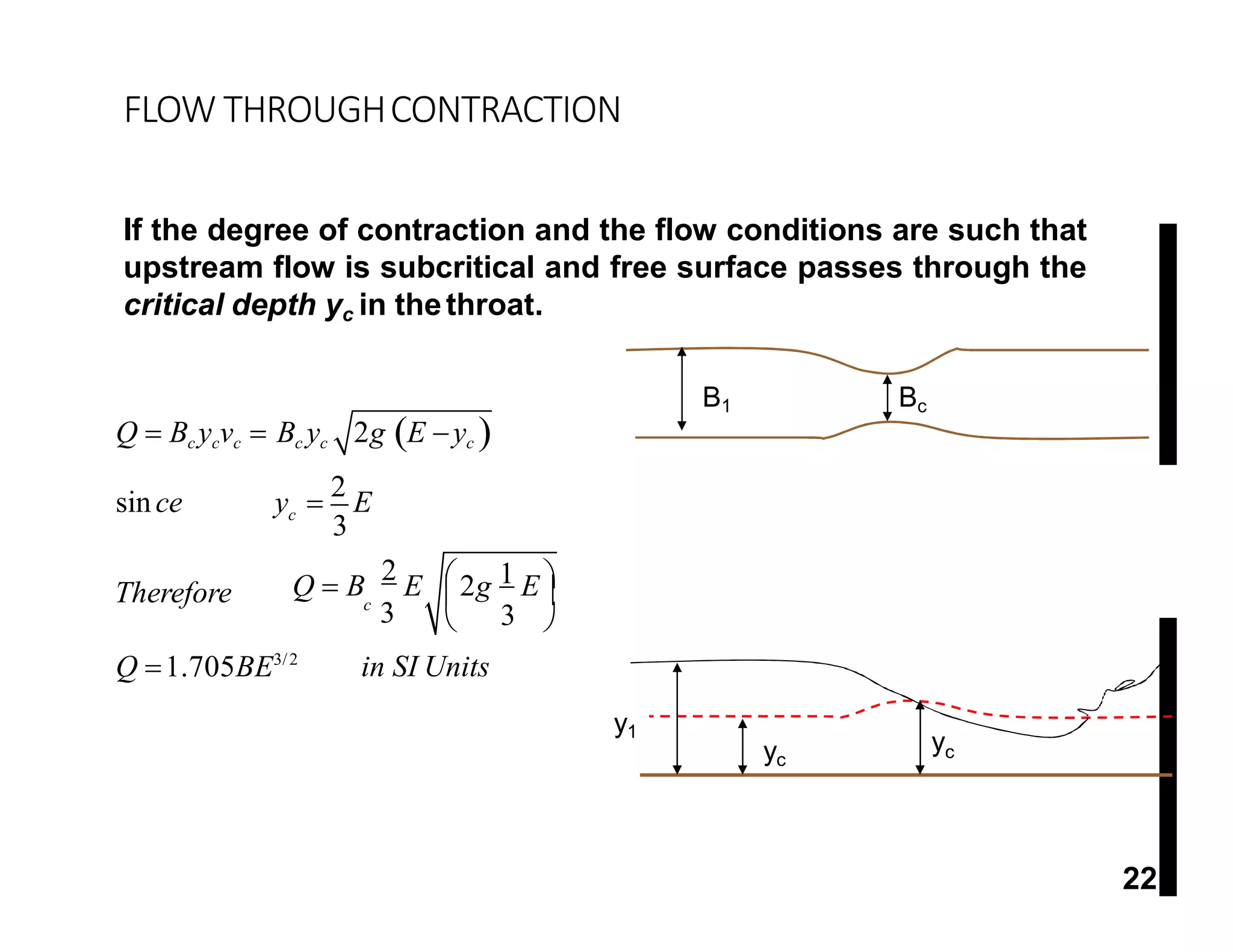 FLOW THROUGHCONTRACTION
If the degree of contraction and the flow conditions are such that
upstream flow is subcritical and free surface passes through the
critical depth yc in thethroat.
yc
yc
y1
3
1
c
c
3
Therefore
in SI Units
Q  Bc ycvc  Bc yc 2g E yc 
since y 
2
E
 
Q  B
2
E 2g E
3
 
Q 1.705BE3/2
B1 Bc
y1 y2
yc
22
 