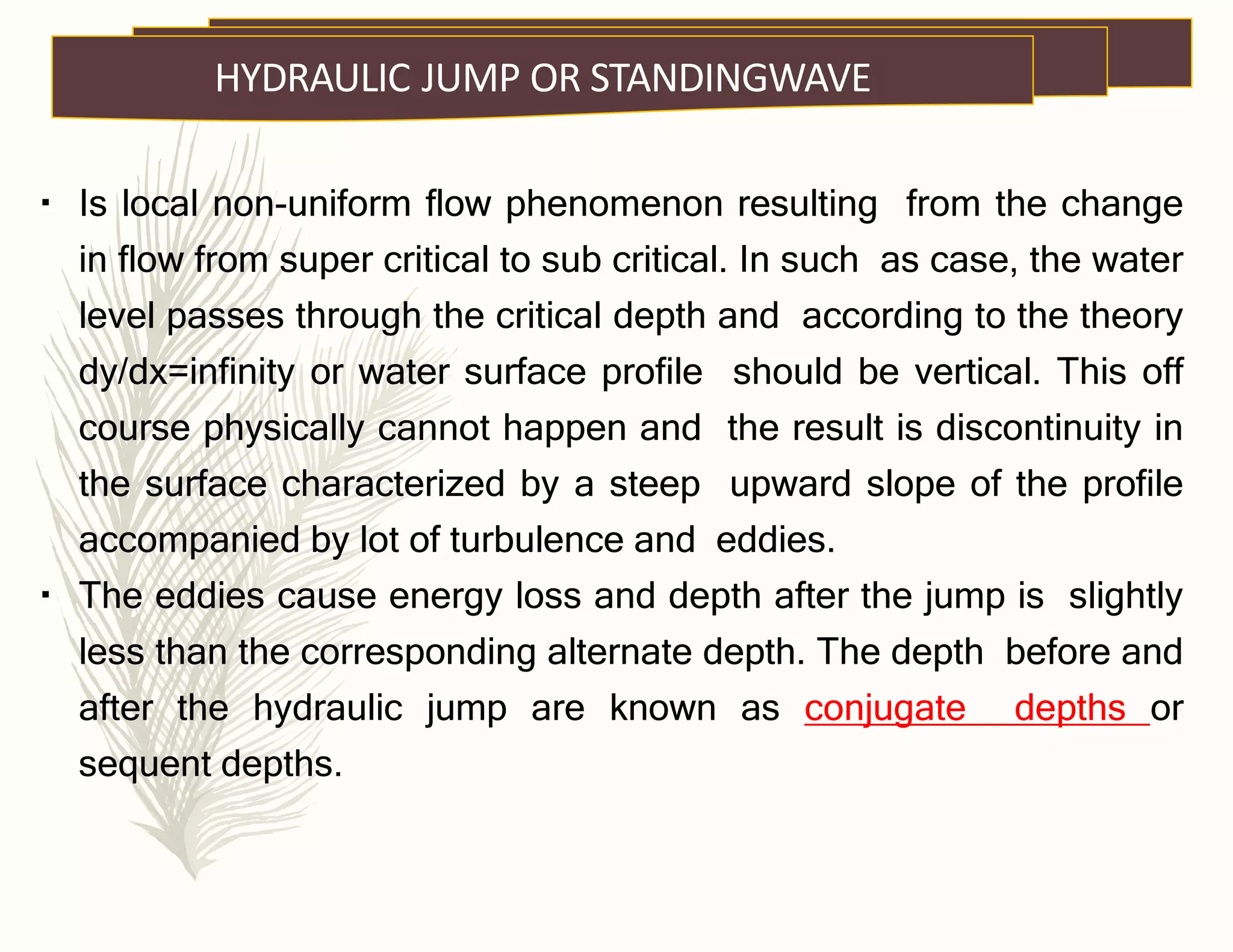 Is local non-uniform flow phenomenon resulting from the change
in flow from super critical to sub critical. In such as case, the water
level passes through the critical depth and according to the theory
dy/dx=infinity or water surface profile should be vertical. This off
course physically cannot happen and the result is discontinuity in
the surface characterized by a steep upward slope of the profile
accompanied by lot of turbulence and eddies.
The eddies cause energy loss and depth after the jump is slightly
less than the corresponding alternate depth. The depth before and
after the hydraulic jump are known as conjugate depths or
sequent depths.
HYDRAULIC JUMP OR STANDINGWAVE
 