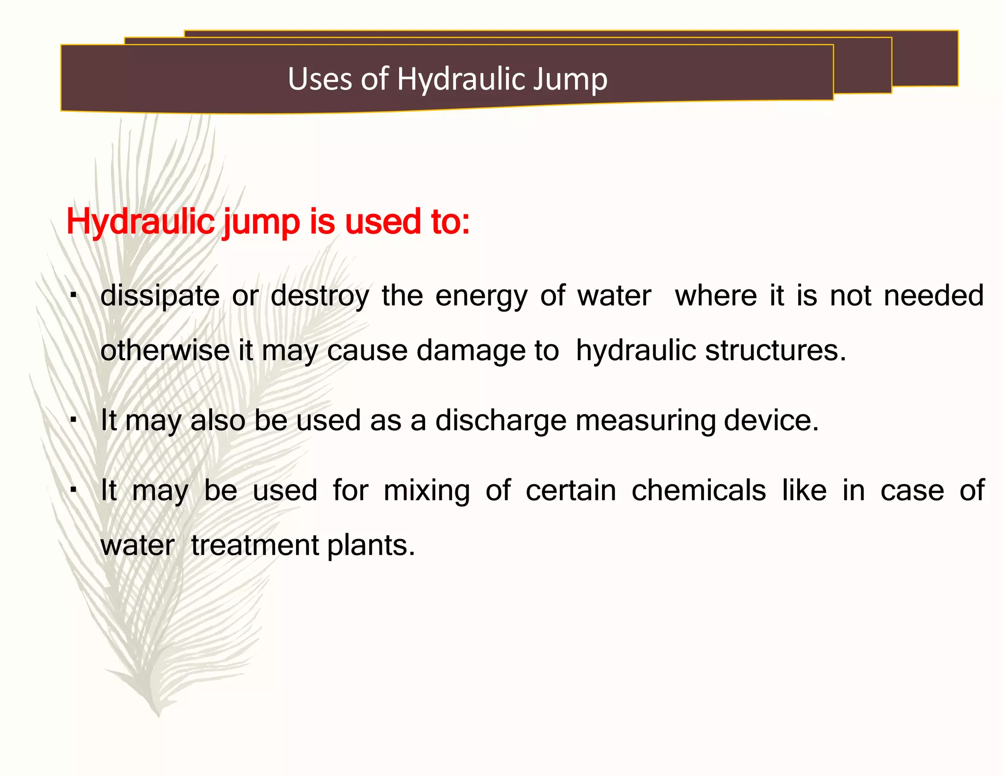 Hydraulic jump is used to:
dissipate or destroy the energy of water where it is not needed
otherwise it may cause damage to hydraulic structures.
It may also be used as a discharge measuring device.
It may be used for mixing of certain chemicals like in case of
water treatment plants.
Uses of Hydraulic Jump
 