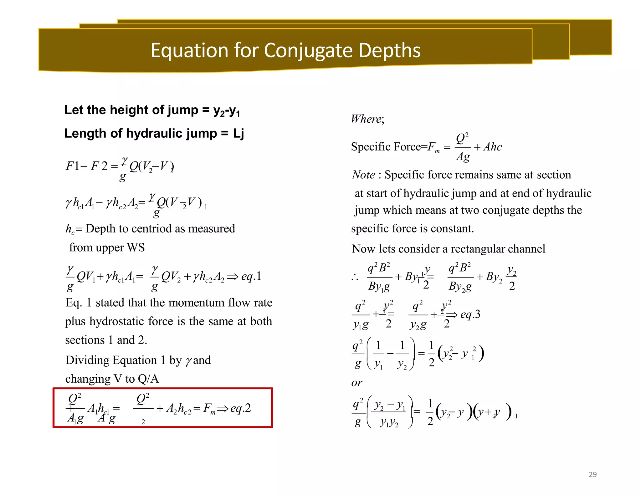 29
Let the height of jump = y2-y1
Length of hydraulic jump = Lj
2 1
2 1
c1 1 c2 2
g
g

g

g
F1 F 2 
 Q(V V )
 h A  h A 
 Q(V V )
hc Depth to centriod as measured
from upper WS
QV1hc1A1 QV2 hc2 A2  eq.1
1 2
Q2
Q2
Eq. 1 stated that the momentum flow rate
plus hydrostatic force is the same at both
sections 1 and 2.
Dividing Equation 1 by  and
changing V to Q/A
 A1hc1   A2hc2  Fmeq.2
A g A g
Where;
Q2
Ag
Specific Force=Fm   Ahc
 
2
1 2
2 2
2 1
1
2 1 2 1
Note : Specific force remains same at section
at start of hydraulic jump and at end of hydraulic
jump which means at two conjugate depths the
specific force is constant.
Now lets consider a rectangular channel
1
2
2
2
2
y y
q2
B2
q2
B2
By g By g
q2
y2
q2
y2
y1g 2 y2 g 2
or
  By 1
  By
 1
  2
 eq.3
q2
 1 1  1
    y  y
g  y y2 
q2
 y  y  1
2
y  y y y 
 2 1

g  y1y2 
Equation for Conjugate Depths
 