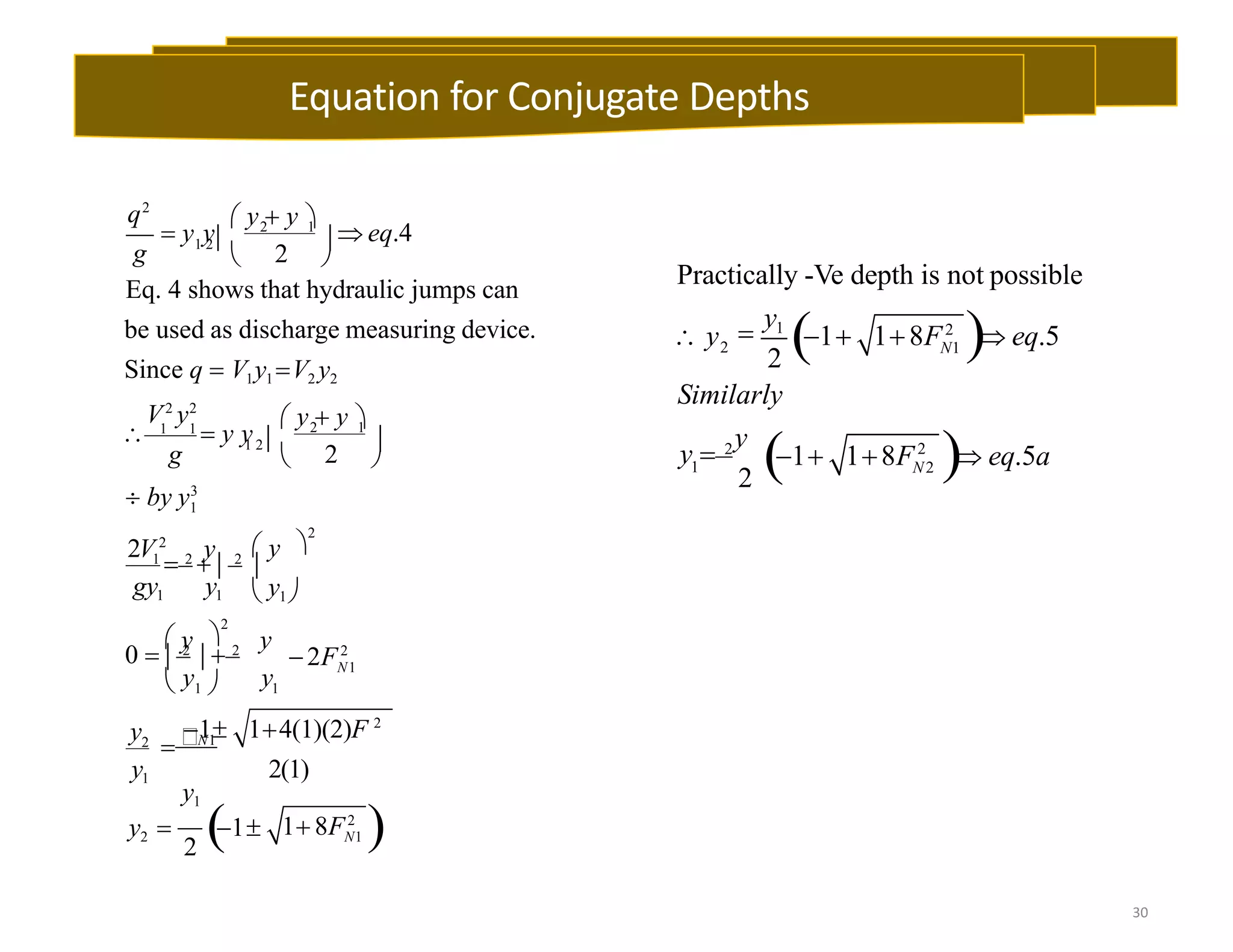 1
1
2 1
2
2 1
2
N1
q2
g
V2
y2
g
2V2
y
gy1 y1
y
y
y2
y1
 y  y 
 y y  eq.4
1 2  
 
Eq. 4 shows that hydraulic jumps can
be used as discharge measuring device.
Since q  V1y1 V2 y2
 y  y 
 1 1
 y y
1 2  
 
 by y3
 y 
2
1
 2
  2

 y1
 y 
2
2F2
0   2
  2
 y1 
2
N1 
1 14(1)(2)F 2
N1
2(1)
y1
y2  1 1 8F2
2 
30
1 
Practically -Ve depth is not possible
2
2
N1
N2
Similarly
y
 y 
y1
1 18F2
 eq.5
y  2
1 18F2
 eq.5a
Equation for Conjugate Depths
 